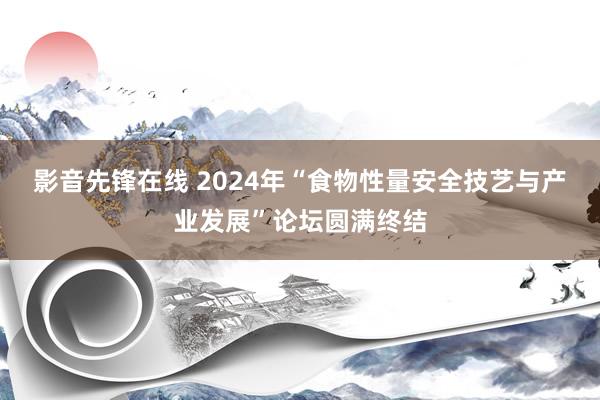 影音先锋在线 2024年“食物性量安全技艺与产业发展”论坛圆满终结