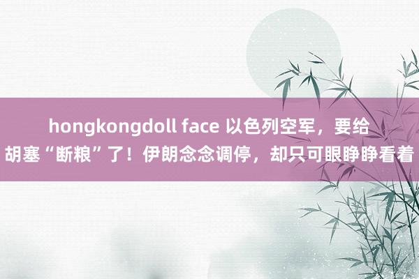 hongkongdoll face 以色列空军，要给胡塞“断粮”了！伊朗念念调停，却只可眼睁睁看着