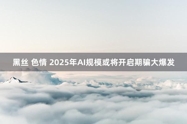 黑丝 色情 2025年AI规模或将开启期骗大爆发