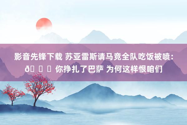 影音先锋下载 苏亚雷斯请马竞全队吃饭被喷：🐍你挣扎了巴萨 为何这样恨咱们