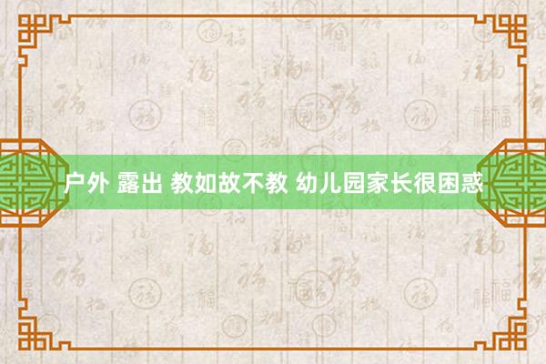 户外 露出 教如故不教 幼儿园家长很困惑