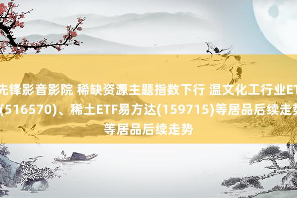 先锋影音影院 稀缺资源主题指数下行 温文化工行业ETF(51