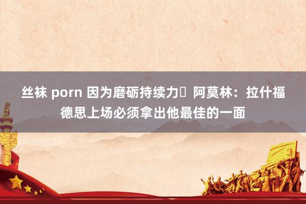 丝袜 porn 因为磨砺持续力❔阿莫林：拉什福德思上场必须拿