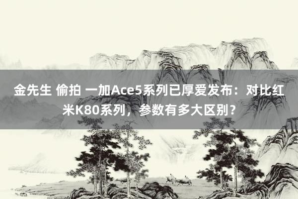 金先生 偷拍 一加Ace5系列已厚爱发布：对比红米K80系列