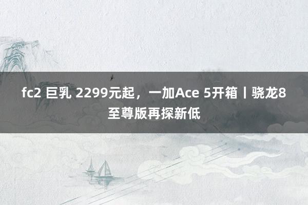 fc2 巨乳 2299元起，一加Ace 5开箱丨骁龙8至尊版