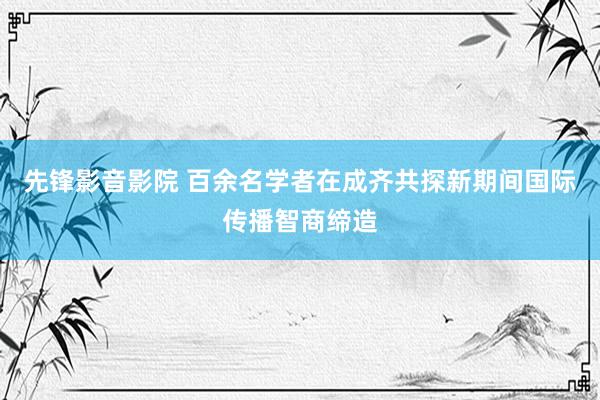 先锋影音影院 百余名学者在成齐共探新期间国际传播智商缔造