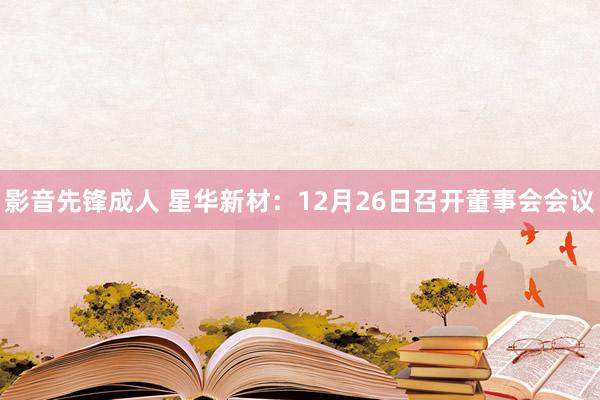 影音先锋成人 星华新材：12月26日召开董事会会议