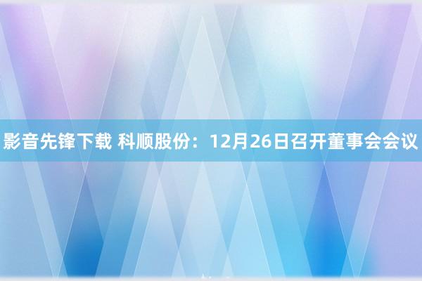 影音先锋下载 科顺股份：12月26日召开董事会会议