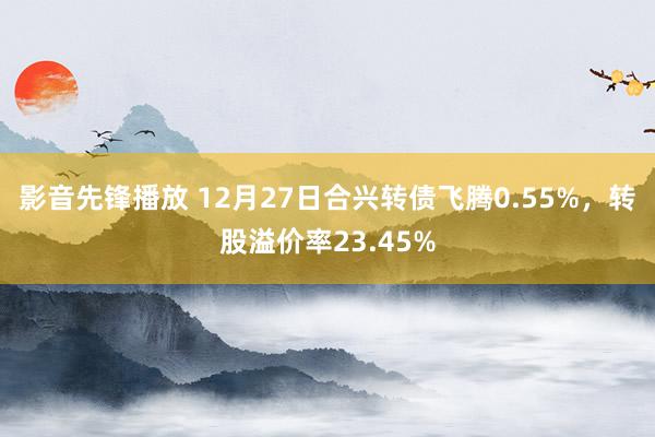 影音先锋播放 12月27日合兴转债飞腾0.55%，转股溢价率