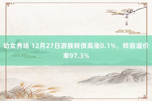 幼女秀场 12月27日游族转债高涨0.1%，转股溢价率97.