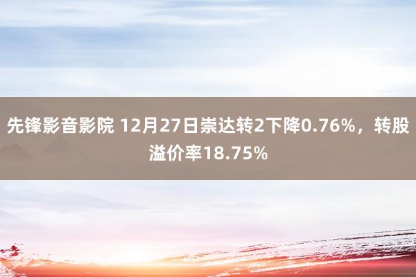 先锋影音影院 12月27日崇达转2下降0.76%，转股溢价率