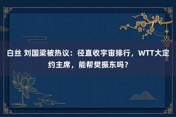 白丝 刘国梁被热议：径直收宇宙排行，WTT大定约主席，能帮樊