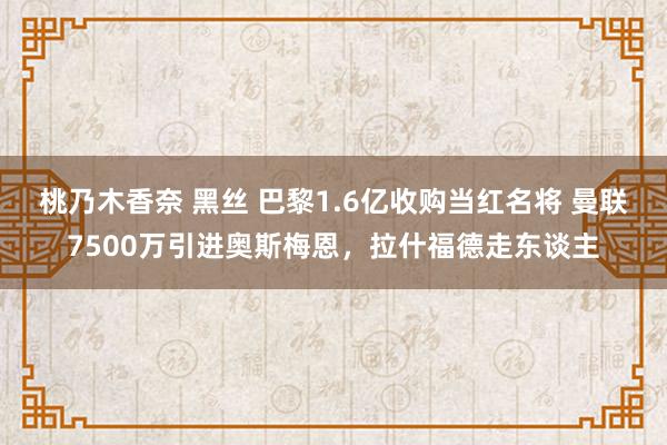 桃乃木香奈 黑丝 巴黎1.6亿收购当红名将 曼联7500万引