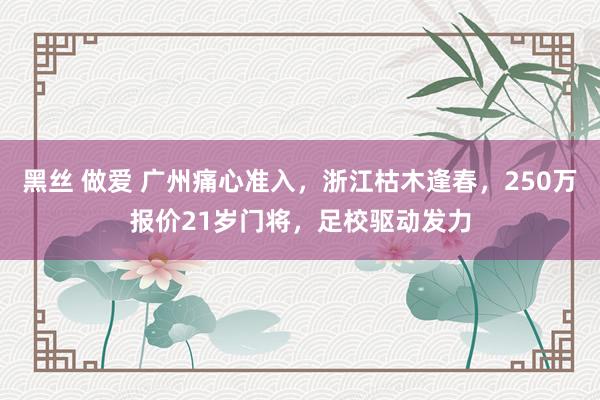 黑丝 做爱 广州痛心准入，浙江枯木逢春，250万报价21岁门