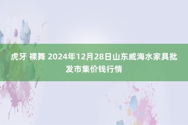 虎牙 裸舞 2024年12月28日山东威海水家具批发市集价钱