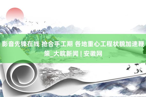 影音先锋在线 抢合手工期 各地重心工程状貌加速鞭策_大皖新闻