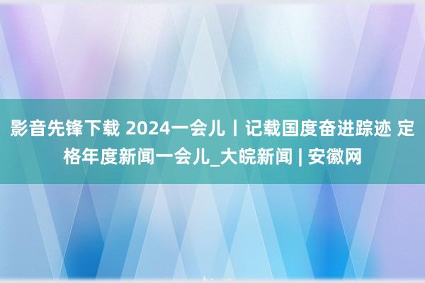 影音先锋下载 2024一会儿丨记载国度奋进踪迹 定格年度新闻