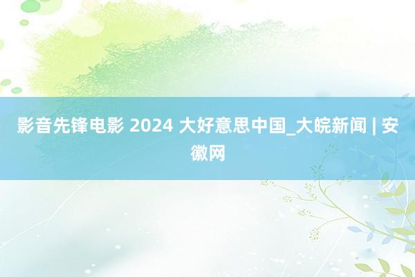 影音先锋电影 2024 大好意思中国_大皖新闻 | 安徽网