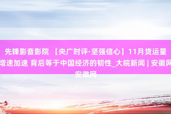 先锋影音影院 【央广时评·坚强信心】11月货运量增速加速 背后等于中国经济的韧性_大皖新闻 | 安徽网