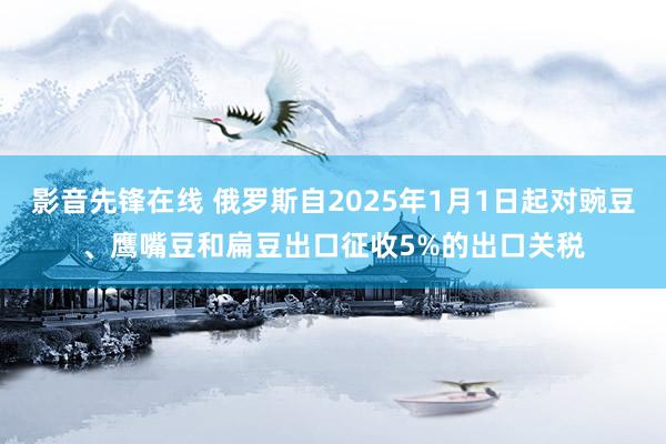 影音先锋在线 俄罗斯自2025年1月1日起对豌豆、鹰嘴豆和扁豆出口征收5%的出口关税