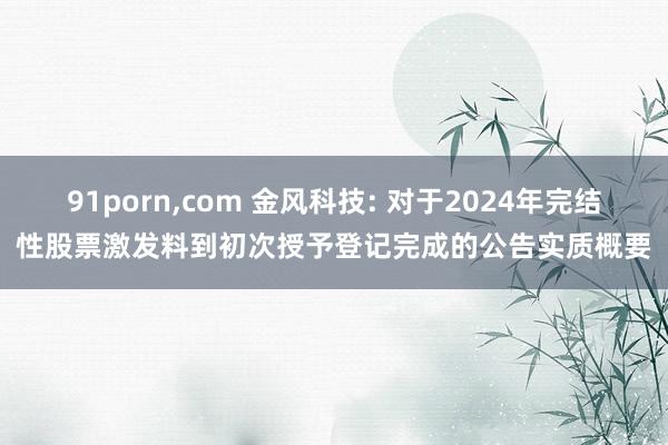 91porn，com 金风科技: 对于2024年完结性股票激发料到初次授予登记完成的公告实质概要