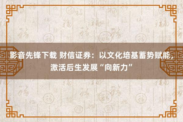 影音先锋下载 财信证券：以文化培基蓄势赋能，激活后生发展“向新力”