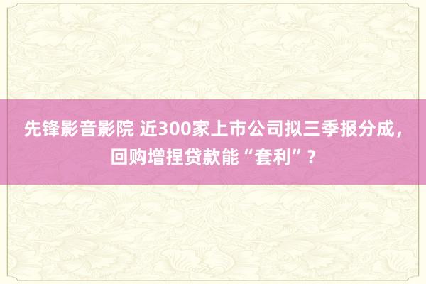 先锋影音影院 近300家上市公司拟三季报分成，回购增捏贷款能“套利”？