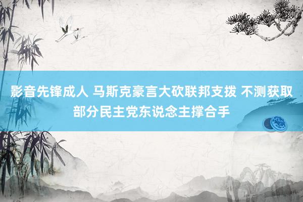 影音先锋成人 马斯克豪言大砍联邦支拨 不测获取部分民主党东说念主撑合手