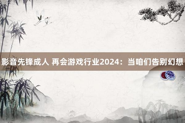 影音先锋成人 再会游戏行业2024：当咱们告别幻想