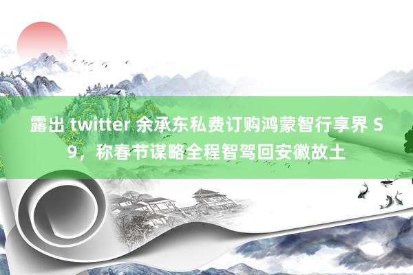 露出 twitter 余承东私费订购鸿蒙智行享界 S9，称春