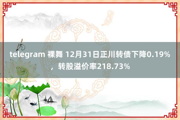 telegram 裸舞 12月31日正川转债下降0.19%，转股溢价率218.73%