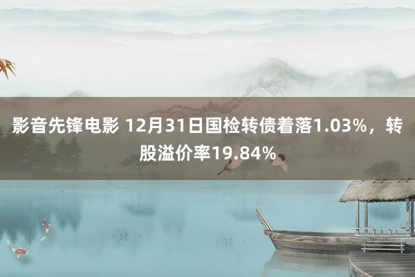 影音先锋电影 12月31日国检转债着落1.03%，转股溢价率19.84%