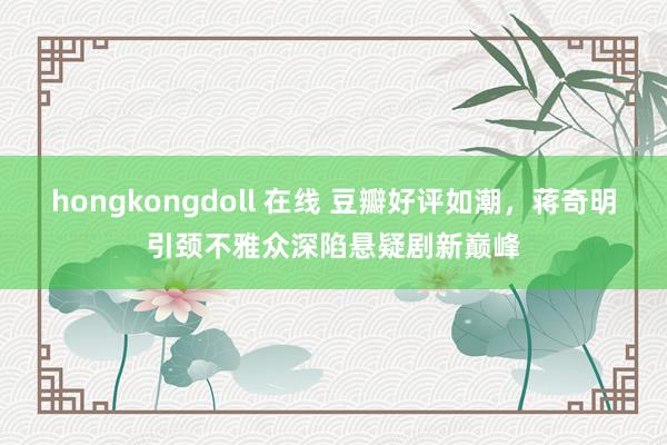 hongkongdoll 在线 豆瓣好评如潮，蒋奇明引颈不雅众深陷悬疑剧新巅峰