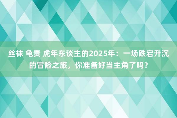 丝袜 龟责 虎年东谈主的2025年：一场跌宕升沉的冒险之旅，你准备好当主角了吗？