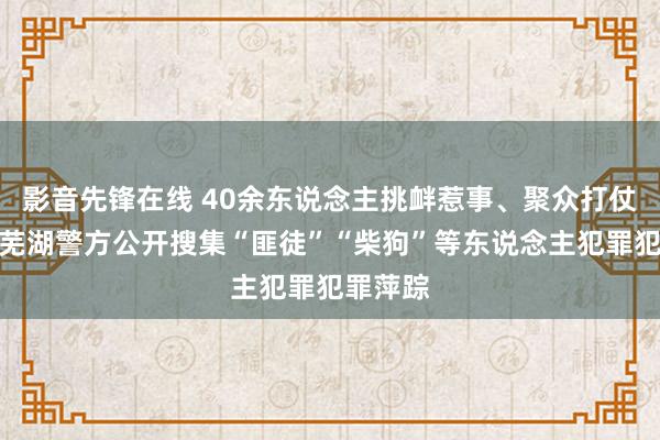 影音先锋在线 40余东说念主挑衅惹事、聚众打仗被捏！芜湖警方