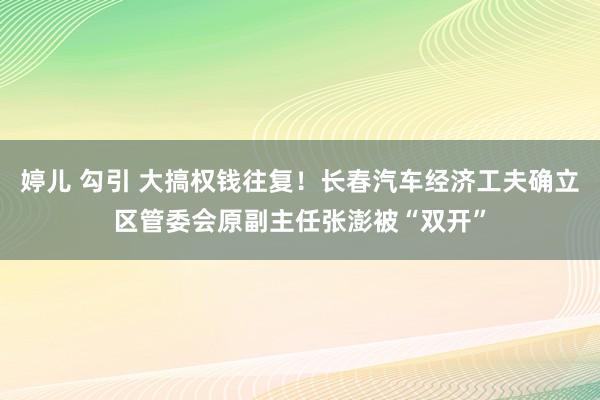 婷儿 勾引 大搞权钱往复！长春汽车经济工夫确立区管委会原副主