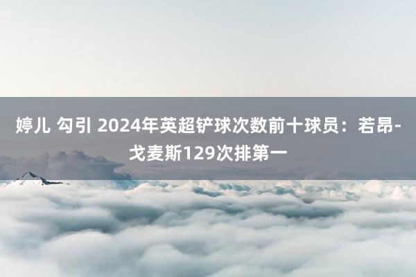 婷儿 勾引 2024年英超铲球次数前十球员：若昂-戈麦斯12