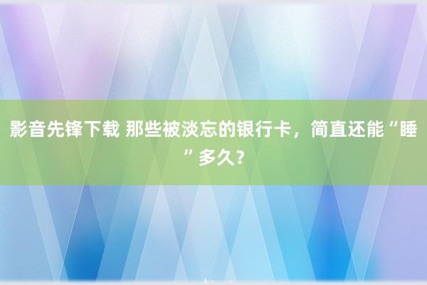 影音先锋下载 那些被淡忘的银行卡，简直还能“睡”多久？