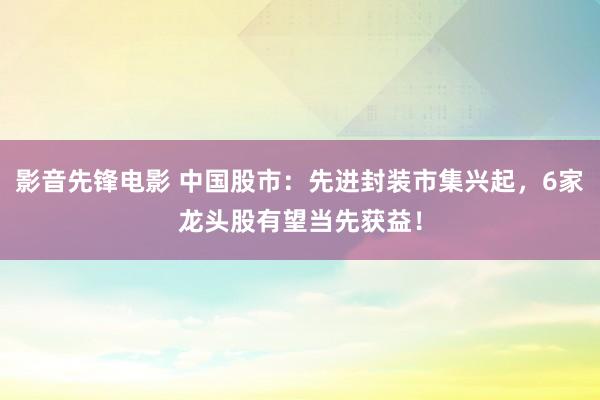 影音先锋电影 中国股市：先进封装市集兴起，6家龙头股有望当先