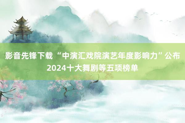 影音先锋下载 “中演汇戏院演艺年度影响力”公布2024十大舞