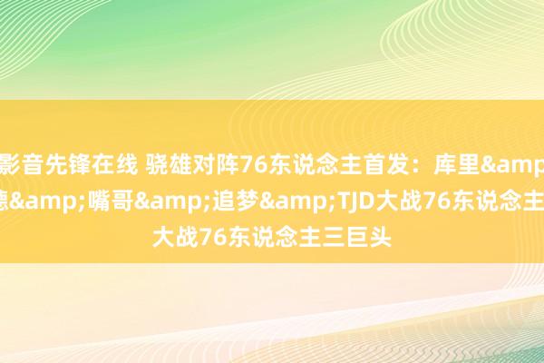 影音先锋在线 骁雄对阵76东说念主首发：库里&施罗德&嘴哥&追梦&TJD大战76东说念主三巨头