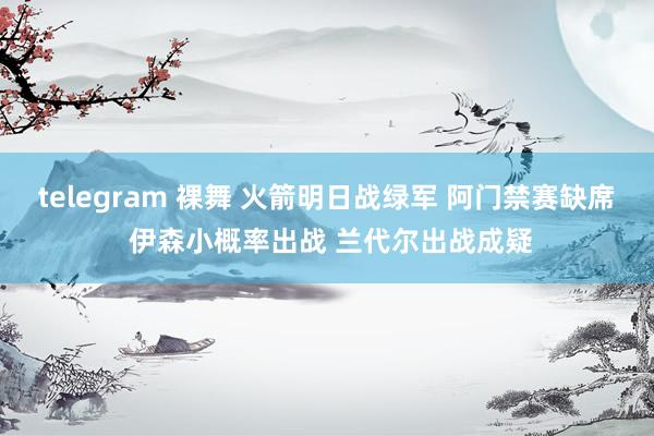 telegram 裸舞 火箭明日战绿军 阿门禁赛缺席 伊森小概率出战 兰代尔出战成疑