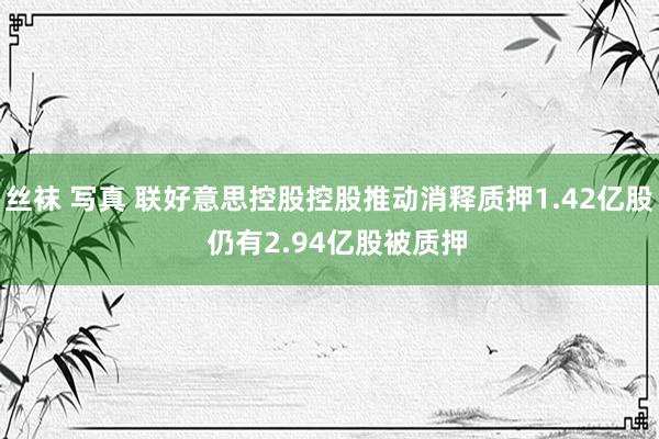 丝袜 写真 联好意思控股控股推动消释质押1.42亿股  仍有