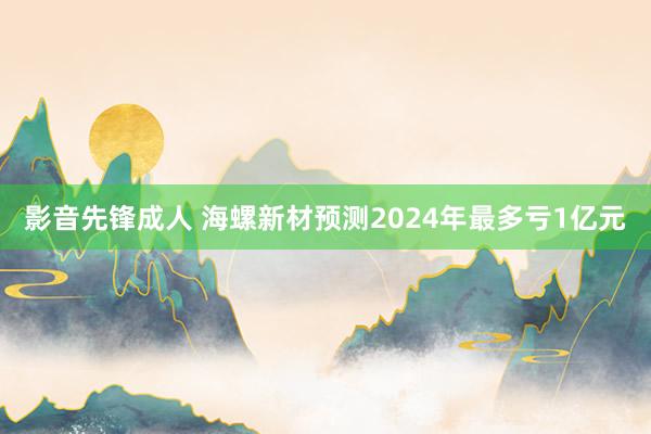 影音先锋成人 海螺新材预测2024年最多亏1亿元