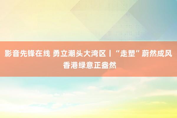 影音先锋在线 勇立潮头大湾区丨“走塑”蔚然成风 香港绿意正盎