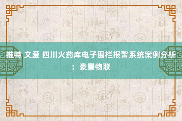 推特 文爱 四川火药库电子围栏报警系统案例分析：豪景物联