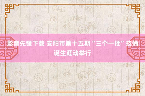 影音先锋下载 安阳市第十五期“三个一批”技俩诞生涯动举行