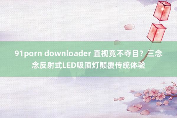 91porn downloader 直视竟不夺目？三念念反射