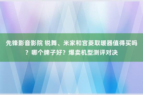 先锋影音影院 锐舞、米家和宫菱取暖器值得买吗？哪个牌子好？爆