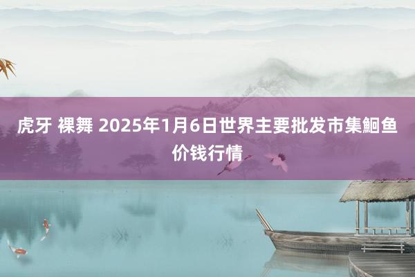 虎牙 裸舞 2025年1月6日世界主要批发市集鮰鱼价钱行情